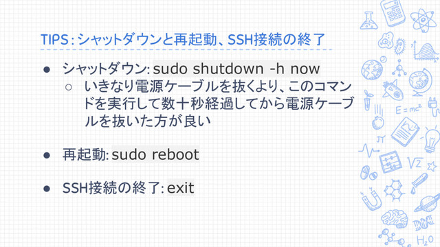 TIPS : シャットダウンと再起動、SSH接続の終了
● シャットダウン: sudo shutdown -h now
○ いきなり電源ケーブルを抜くより、このコマン
ドを実行して数十秒経過してから電源ケーブ
ルを抜いた方が良い
● 再起動: sudo reboot
● SSH接続の終了: exit
