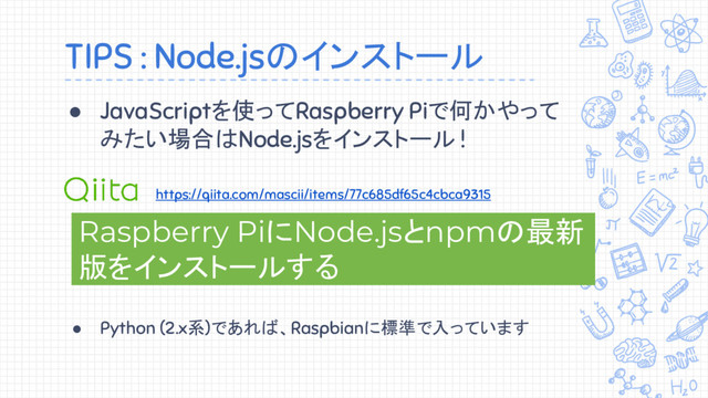 ● JavaScriptを使ってRaspberry Piで何かやって
みたい場合はNode.jsをインストール !
TIPS : Node.jsのインストール
Raspberry PiにNode.jsとnpmの最新
版をインストールする
https://qiita.com/mascii/items/77c685df65c4cbca9315
● Python (2.x系)であれば、Raspbianに標準で入っています

