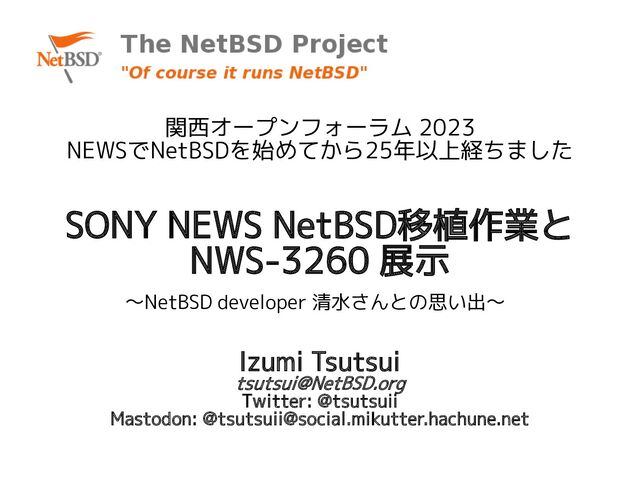 SONY NEWS NetBSD移植作業と
NWS-3260 展示
〜NetBSD developer 清水さんとの思い出〜
関西オープンフォーラム 2023
NEWSでNetBSDを始めてから25年以上経ちました
Izumi Tsutsui
tsutsui@NetBSD.org
Twitter: @tsutsuii
Mastodon: @tsutsuii@social.mikutter.hachune.net
