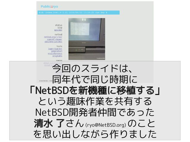 今回のスライドは、
同年代で同じ時期に
「NetBSDを新機種に移植する」
という趣味作業を共有する
NetBSD開発者仲間であった
清水 了さん (ryo@NetBSD.org)
のこと
を思い出しながら作りました
