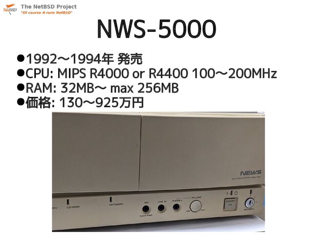 NWS-5000
●1992〜1994年 発売
●CPU: MIPS R4000 or R4400 100〜200MHz
●RAM: 32MB〜 max 256MB
●価格: 130〜925万円
