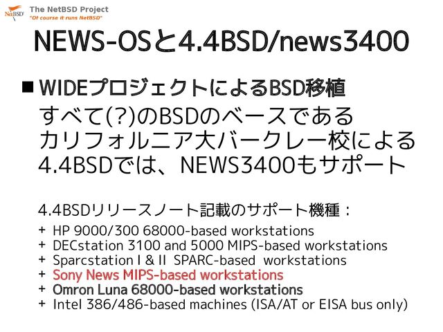 NEWS-OSと4.4BSD/news3400
 WIDEプロジェクトによるBSD移植
すべて(?)のBSDのベースである
カリフォルニア大バークレー校による
4.4BSDでは、NEWS3400もサポート
4.4BSDリリースノート記載のサポート機種：
+ HP 9000/300 68000-based workstations
+ DECstation 3100 and 5000 MIPS-based workstations
+ Sparcstation I & II SPARC-based workstations
+ Sony News MIPS-based workstations
+ Omron Luna 68000-based workstations
+ Intel 386/486-based machines (ISA/AT or EISA bus only)

