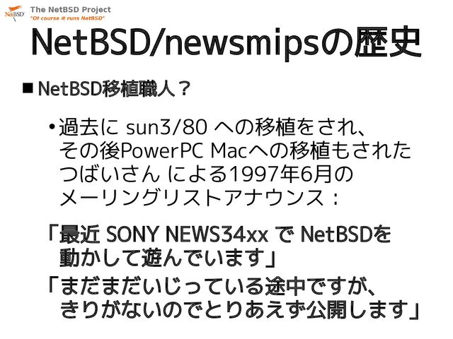 NetBSD/newsmipsの歴史
 NetBSD移植職人？
●
過去に sun3/80 への移植をされ、
その後PowerPC Macへの移植もされた
つばいさん による1997年6月の
メーリングリストアナウンス：
「最近 SONY NEWS34xx で NetBSDを
　動かして遊んでいます」
「まだまだいじっている途中ですが、
　きりがないのでとりあえず公開します」
