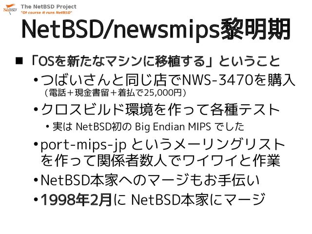 NetBSD/newsmips黎明期
 「OSを新たなマシンに移植する」ということ
●
つばいさんと同じ店でNWS-3470を購入
（電話＋現金書留＋着払で25,000円）
●
クロスビルド環境を作って各種テスト
●
実は NetBSD初の Big Endian MIPS でした
●
port-mips-jp というメーリングリスト
を作って関係者数人でワイワイと作業
●
NetBSD本家へのマージもお手伝い
●
1998年2月に NetBSD本家にマージ

