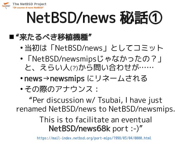 NetBSD/news 秘話①
 “来たるべき移植機種”
●
当初は「NetBSD/news」としてコミット
●
「NetBSD/newsmipsじゃなかったの？」
と、えらい人(?)から問い合わせが……
●
news→newsmips にリネームされる
●
その際のアナウンス：
“Per discussion w/ Tsubai, I have just
renamed NetBSD/news to NetBSD/newsmips.
This is to facilitate an eventual
NetBSD/news68k port :-)”
https://mail-index.netbsd.org/port-mips/1998/03/04/0000.html
