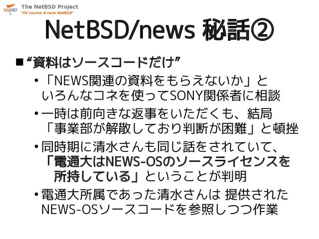 NetBSD/news 秘話②
 “資料はソースコードだけ”
●
「NEWS関連の資料をもらえないか」と
いろんなコネを使ってSONY関係者に相談
●
一時は前向きな返事をいただくも、結局
「事業部が解散しており判断が困難」と頓挫
●
同時期に清水さんも同じ話をされていて、
「電通大はNEWS-OSのソースライセンスを
　所持している」ということが判明
●
電通大所属であった清水さんは 提供された
NEWS-OSソースコードを参照しつつ作業
