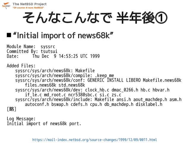 そんなこんなで 半年後①
https://mail-index.netbsd.org/source-changes/1999/12/09/0011.html
 “Initial import of news68k”
Module Name: syssrc
Committed By: tsutsui
Date: Thu Dec 9 14:53:25 UTC 1999
Added Files:
syssrc/sys/arch/news68k: Makefile
syssrc/sys/arch/news68k/compile: .keep_me
syssrc/sys/arch/news68k/conf: GENERIC INSTALL LIBERO Makefile.news68k
files.news68k std.news68k
syssrc/sys/arch/news68k/dev: clock_hb.c dmac_0266.h hb.c hbvar.h
if_le.c md_root.c ncr5380sbc.c si.c zs.c
syssrc/sys/arch/news68k/include: Makefile ansi.h aout_machdep.h asm.h
autoconf.h bswap.h cdefs.h cpu.h db_machdep.h disklabel.h
[略]
Log Message:
Initial import of news68k port.
