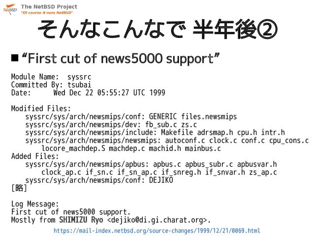 そんなこんなで 半年後②
 “First cut of news5000 support”
Module Name: syssrc
Committed By: tsubai
Date: Wed Dec 22 05:55:27 UTC 1999
Modified Files:
syssrc/sys/arch/newsmips/conf: GENERIC files.newsmips
syssrc/sys/arch/newsmips/dev: fb_sub.c zs.c
syssrc/sys/arch/newsmips/include: Makefile adrsmap.h cpu.h intr.h
syssrc/sys/arch/newsmips/newsmips: autoconf.c clock.c conf.c cpu_cons.c
locore_machdep.S machdep.c machid.h mainbus.c
Added Files:
syssrc/sys/arch/newsmips/apbus: apbus.c apbus_subr.c apbusvar.h
clock_ap.c if_sn.c if_sn_ap.c if_snreg.h if_snvar.h zs_ap.c
syssrc/sys/arch/newsmips/conf: DEJIKO
[略]
Log Message:
First cut of news5000 support.
Mostly from SHIMIZU Ryo .
https://mail-index.netbsd.org/source-changes/1999/12/21/0069.html
