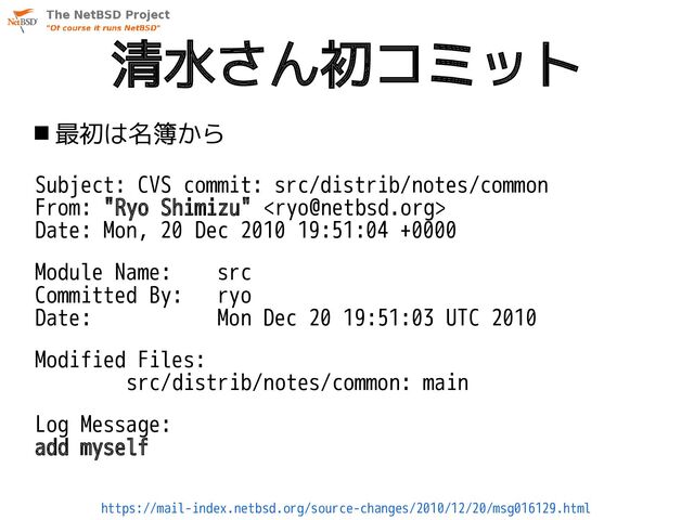 清水さん初コミット
 最初は名簿から
Subject: CVS commit: src/distrib/notes/common
From: "Ryo Shimizu" 
Date: Mon, 20 Dec 2010 19:51:04 +0000
Module Name: src
Committed By: ryo
Date: Mon Dec 20 19:51:03 UTC 2010
Modified Files:
src/distrib/notes/common: main
Log Message:
add myself
https://mail-index.netbsd.org/source-changes/2010/12/20/msg016129.html
