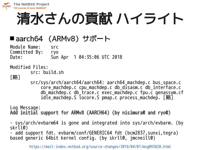 清水さんの貢献 ハイライト
 aarch64 （ARMv8）サポート
Module Name: src
Committed By: ryo
Date: Sun Apr 1 04:35:06 UTC 2018
Modified Files:
src: build.sh
[略]
src/sys/arch/aarch64/aarch64: aarch64_machdep.c bus_space.c
core_machdep.c cpu_machdep.c db_disasm.c db_interface.c
db_machdep.c db_trace.c exec_machdep.c fpu.c genassym.cf
idle_machdep.S locore.S pmap.c process_machdep. [略]
Log Message:
Add initial support for ARMv8 (AARCH64) (by nisimura@ and ryo@)
- sys/arch/evbarm64 is gone and integrated into sys/arch/evbarm. (by
skrll@)
- add support fdt. evbarm/conf/GENERIC64 fdt (bcm2837,sunxi,tegra)
based generic 64bit kernel config. (by skrll@, jmcneill@)
https://mail-index.netbsd.org/source-changes/2018/04/01/msg093820.html
