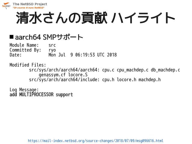 清水さんの貢献 ハイライト
 aarch64 SMPサポート
Module Name: src
Committed By: ryo
Date: Mon Jul 9 06:19:53 UTC 2018
Modified Files:
src/sys/arch/aarch64/aarch64: cpu.c cpu_machdep.c db_machdep.c
genassym.cf locore.S
src/sys/arch/aarch64/include: cpu.h locore.h machdep.h
Log Message:
add MULTIPROCESSOR support
https://mail-index.netbsd.org/source-changes/2018/07/09/msg096616.html
