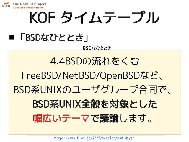 KOF タイムテーブル
 「BSDなひととき」
4.4BSDの流れをくむ
FreeBSD/NetBSD/OpenBSDなど、
BSD系UNIXのユーザグループ合同で、
BSD系UNIX全般を対象とした
幅広いテーマで議論します。
https://www.k-of.jp/2023/session/bsd_days/

