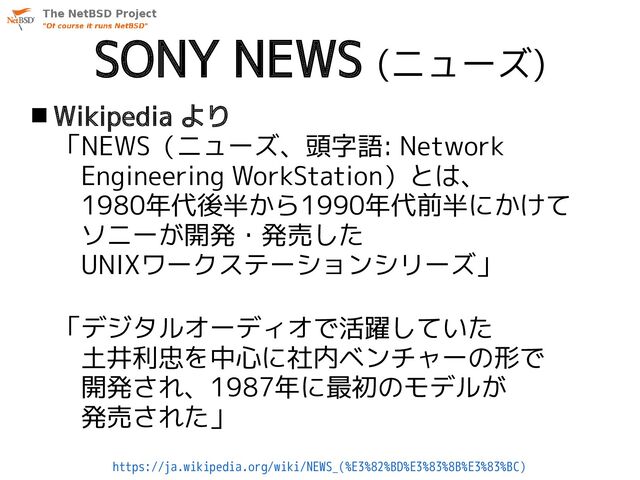 SONY NEWS (ニューズ)
 Wikipedia より
「NEWS（ニューズ、頭字語: Network
　Engineering WorkStation）とは、
　1980年代後半から1990年代前半にかけて
　ソニーが開発・発売した
　UNIXワークステーションシリーズ」
「デジタルオーディオで活躍していた
　土井利忠を中心に社内ベンチャーの形で
　開発され、1987年に最初のモデルが
　発売された」
https://ja.wikipedia.org/wiki/NEWS_(%E3%82%BD%E3%83%8B%E3%83%BC)
