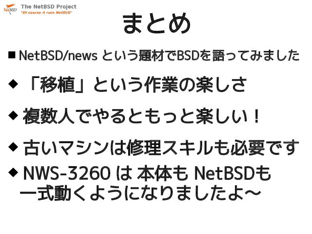  NetBSD/news という題材でBSDを語ってみました
 「移植」という作業の楽しさ
 複数人でやるともっと楽しい！
 古いマシンは修理スキルも必要です
 NWS-3260 は 本体も NetBSDも
一式動くようになりましたよ〜
まとめ

