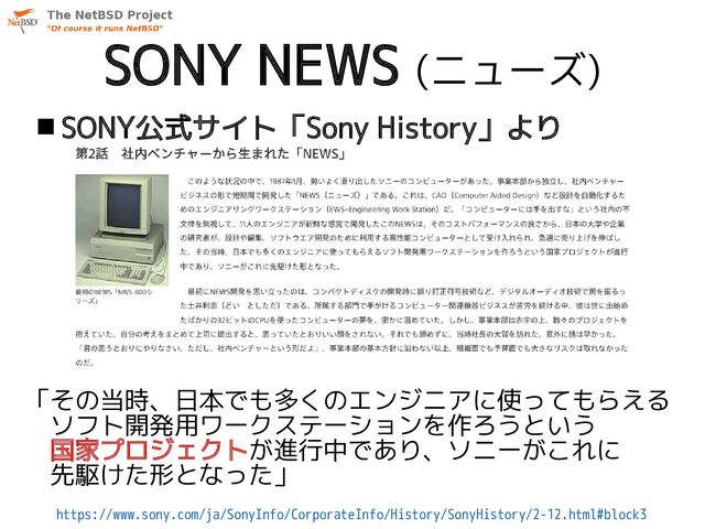 SONY NEWS (ニューズ)
「その当時、日本でも多くのエンジニアに使ってもらえる
　ソフト開発用ワークステーションを作ろうという
　国家プロジェクトが進行中であり、ソニーがこれに
　先駆けた形となった」
https://www.sony.com/ja/SonyInfo/CorporateInfo/History/SonyHistory/2-12.html#block3
 SONY公式サイト「Sony History」より
