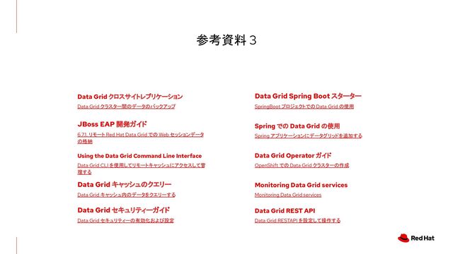 参考資料 3
6.7.1. リモート Red Hat Data Grid での Web セッションデータ
の格納
SpringBoot プロジェクトでの Data Grid の使用
Data Grid Spring Boot スターター
OpenShift での Data Grid クラスターの作成
Data Grid Operator ガイド
Data Grid クラスター間のデータのバックアップ
Data Grid クロスサイトレプリケーション
JBoss EAP 開発ガイド
Spring アプリケーションにデータグリッドを追加する
Spring での Data Grid の使用
Monitoring Data Grid services
Monitoring Data Grid services
Data Grid RESTAPI を設定して操作する
Data Grid REST API
Data Grid CLI を使用してリモートキャッシュにアクセスして管
理する
Using the Data Grid Command Line Interface
Data Grid キャッシュ内のデータをクエリーする
Data Grid キャッシュのクエリー
Data Grid セキュリティーの有効化および設定
Data Grid セキュリティーガイド
