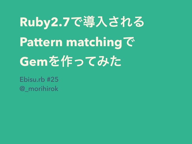 Ruby2.7Ͱಋೖ͞ΕΔ
Pattern matchingͰ
GemΛ࡞ͬͯΈͨ
Ebisu.rb #25
@_morihirok
