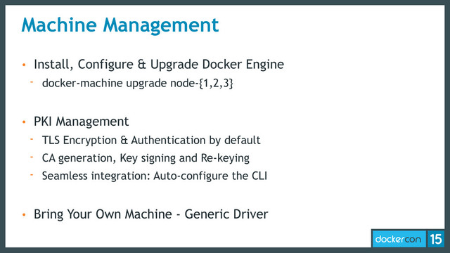 Machine Management
• Install, Configure & Upgrade Docker Engine
- docker-machine upgrade node-{1,2,3}
• PKI Management
- TLS Encryption & Authentication by default
- CA generation, Key signing and Re-keying
- Seamless integration: Auto-configure the CLI
• Bring Your Own Machine - Generic Driver
