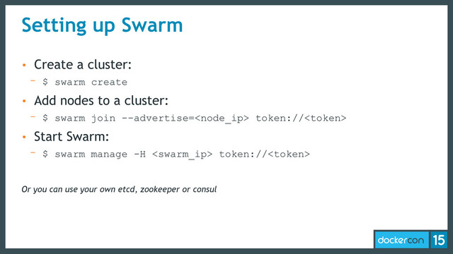 Setting up Swarm
• Create a cluster:
- $ swarm create
• Add nodes to a cluster:
- $ swarm join --advertise= token://
• Start Swarm:
- $ swarm manage -H  token://
Or you can use your own etcd, zookeeper or consul

