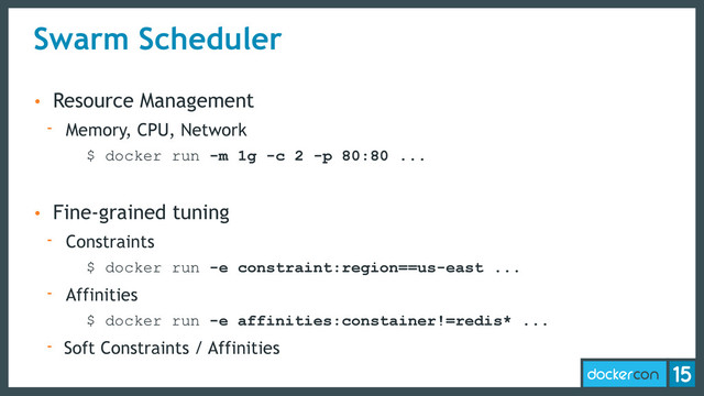 Swarm Scheduler
• Resource Management
- Memory, CPU, Network
$ docker run -m 1g -c 2 -p 80:80 ...
• Fine-grained tuning
- Constraints
$ docker run -e constraint:region==us-east ...
- Affinities
$ docker run -e affinities:constainer!=redis* ...
- Soft Constraints / Affinities
