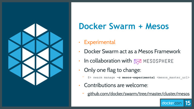 Docker Swarm + Mesos
• Experimental
• Docker Swarm act as a Mesos Framework
• In collaboration with
• Only one flag to change:
- $> swarm manage -c mesos-experimental 
• Contributions are welcome:
- github.com/docker/swarm/tree/master/cluster/mesos
