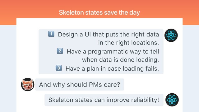 And why should PMs care?
Skeleton states save the day
" Design a UI that puts the right data
in the right locations.
# Have a programmatic way to tell
when data is done loading.
$ Have a plan in case loading fails.
Skeleton states can improve reliability!
