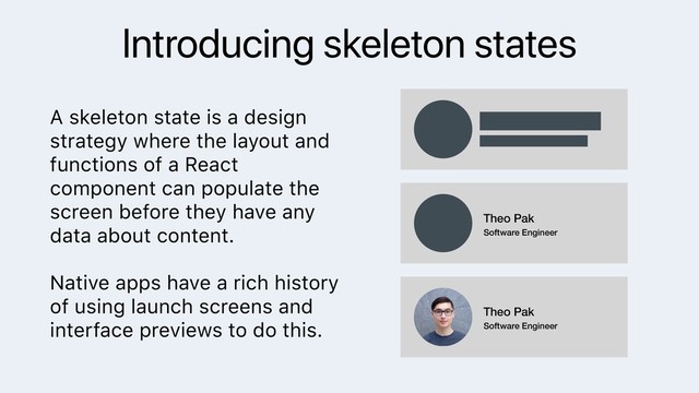 Introducing skeleton states
A skeleton state is a design
strategy where the layout and
functions of a React
component can populate the
screen before they have any
data about content.
Native apps have a rich history
of using launch screens and
interface previews to do this.
Theo Pak
Software Engineer
Theo Pak
Software Engineer
