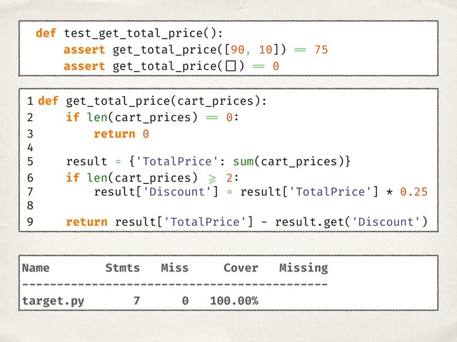 1 def get_total_price(cart_prices):
2 if len(cart_prices) == 0:
3 return 0
4
5 result = {'TotalPrice': sum(cart_prices)}
6 if len(cart_prices) >= 2:
7 result['Discount'] = result['TotalPrice'] * 0.25
8
9 return result['TotalPrice'] - result.get('Discount')
def test_get_total_price():
assert get_total_price([90, 10]) == 75
assert get_total_price( []) == 0
Name Stmts Miss Cover Missing
--------------------------------------------
target.py 7 0 100.00%
