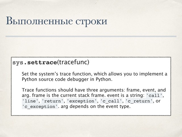 Выполненные строки
sys.settrace(tracefunc)
Set the system’s trace function, which allows you to implement a
Python source code debugger in Python.
Trace functions should have three arguments: frame, event, and
arg. frame is the current stack frame. event is a string: 'call',
'line', 'return', 'exception', 'c_call', 'c_return', or
'c_exception'. arg depends on the event type.

