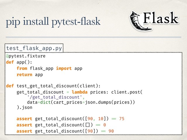 pip install pytest-flask
@pytest.fixture
def app():
from flask_app import app
return app
def test_get_total_discount(client):
get_total_discount = lambda prices: client.post(
'/get_total_discount',
data=dict(cart_prices=json.dumps(prices))
).json
assert get_total_discount([90, 10]) == 75
assert get_total_discount( []) == 0
assert get_total_discount([90]) == 90
test_flask_app.py
