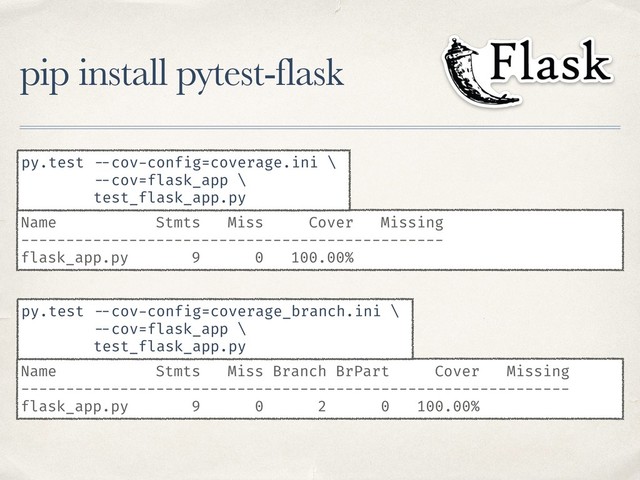 pip install pytest-flask
Name Stmts Miss Cover Missing
-----------------------------------------------
flask_app.py 9 0 100.00%
py.test --cov-config=coverage.ini \
--cov=flask_app \
test_flask_app.py
Name Stmts Miss Branch BrPart Cover Missing
-------------------------------------------------------------
flask_app.py 9 0 2 0 100.00%
py.test --cov-config=coverage_branch.ini \
--cov=flask_app \
test_flask_app.py
