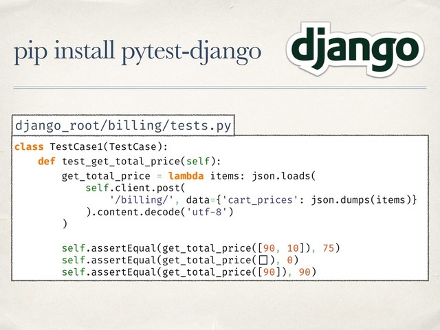 pip install pytest-django
class TestCase1(TestCase):
def test_get_total_price(self):
get_total_price = lambda items: json.loads(
self.client.post(
'/billing/', data={'cart_prices': json.dumps(items)}
).content.decode('utf-8')
)
self.assertEqual(get_total_price([90, 10]), 75)
self.assertEqual(get_total_price( []), 0)
self.assertEqual(get_total_price([90]), 90)
django_root/billing/tests.py
