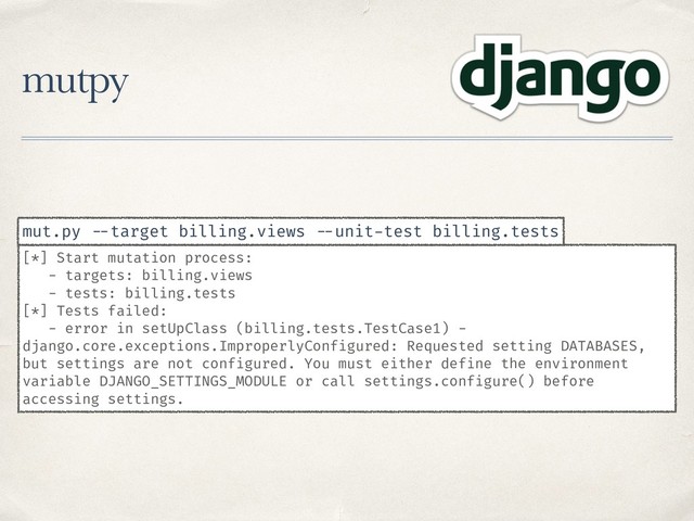 mutpy
[*] Start mutation process:
- targets: billing.views
- tests: billing.tests
[*] Tests failed:
- error in setUpClass (billing.tests.TestCase1) -
django.core.exceptions.ImproperlyConfigured: Requested setting DATABASES,
but settings are not configured. You must either define the environment
variable DJANGO_SETTINGS_MODULE or call settings.configure() before
accessing settings.
mut.py --target billing.views --unit-test billing.tests
