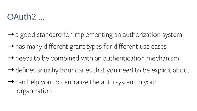 OAuth2 ...
→a good standard for implementing an authorization system
→has many different grant types for different use cases
→needs to be combined with an authentication mechanism
→defines squishy boundaries that you need to be explicit about
→can help you to centralize the auth system in your
organization
