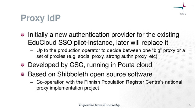 Proxy IdP
Initially a new authentication provider for the existing
EduCloud SSO pilot-instance, later will replace it
– Up to the production operator to decide between one “big” proxy or a
set of proxies (e.g. social proxy, strong authn proxy, etc)
Developed by CSC, running in Pouta cloud
Based on Shibboleth open source software
– Co-operation with the Finnish Population Register Centre’s national
proxy implementation project
5
