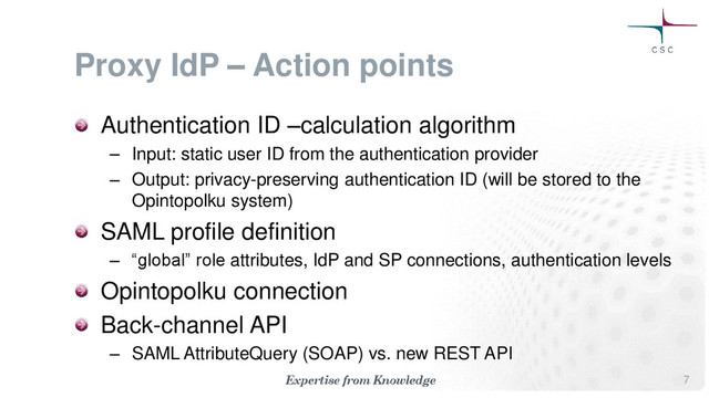 Proxy IdP – Action points
Authentication ID –calculation algorithm
– Input: static user ID from the authentication provider
– Output: privacy-preserving authentication ID (will be stored to the
Opintopolku system)
SAML profile definition
– “global” role attributes, IdP and SP connections, authentication levels
Opintopolku connection
Back-channel API
– SAML AttributeQuery (SOAP) vs. new REST API
7
