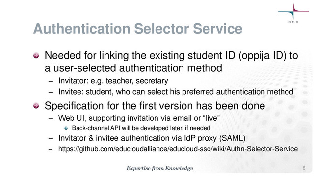 Authentication Selector Service
Needed for linking the existing student ID (oppija ID) to
a user-selected authentication method
– Invitator: e.g. teacher, secretary
– Invitee: student, who can select his preferred authentication method
Specification for the first version has been done
– Web UI, supporting invitation via email or “live”
Back-channel API will be developed later, if needed
– Invitator & invitee authentication via IdP proxy (SAML)
– https://github.com/educloudalliance/educloud-sso/wiki/Authn-Selector-Service
8
