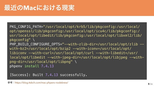 /28
PKG_CONFIG_PATH="/usr/local/opt/krb5/lib/pkgconfig:/usr/local/
opt/openssl/lib/pkgconfig:/usr/local/opt/icu4c/lib/pkgconfig:/
usr/local/opt/libedit/lib/pkgconfig:/usr/local/opt/libxml2/lib/
pkgconfig" \


PHP_BUILD_CONFIGURE_OPTS="--with-zlib-dir=/usr/local/opt/zlib --
with-bz2=/usr/local/opt/bzip2 --with-iconv=/usr/local/opt/
libiconv --with-curl=/usr/local/opt/curl --with-libedit=/usr/
local/opt/libedit --with-jpeg-dir=/usr/local/opt/libjpeg --with-
png-dir=/usr/local/opt/libpng" \


phpenv install 7.4.13


[Success]: Built 7.4.13 successfully.
8
࠷ۙͷMacʹ͓͚Δݱ࣮
ࢀߟɿhttps://blog.ttskch.com/mac-phpenv-nodebrew/

