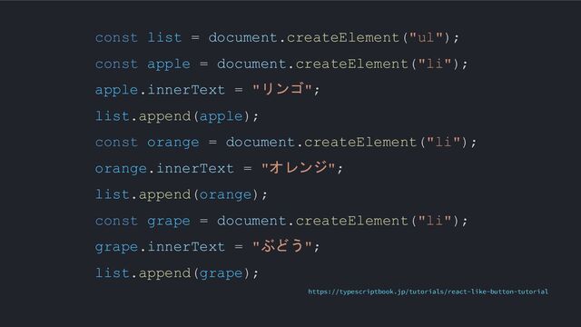 const list = document.createElement("ul");
const apple = document.createElement("li");
apple.innerText = "リンゴ";
list.append(apple);
const orange = document.createElement("li");
orange.innerText = "オレンジ";
list.append(orange);
const grape = document.createElement("li");
grape.innerText = "ぶどう";
list.append(grape);
https://typescriptbook.jp/tutorials/react-like-button-tutorial
