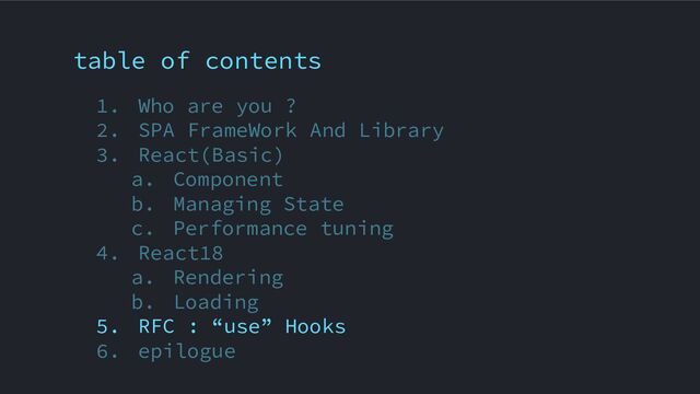 table of contents
1. Who are you ?
2. SPA FrameWork And Library
3. React(Basic)
a. Component
b. Managing State
c. Performance tuning
4. React18
a. Rendering
b. Loading
5. RFC : “use” Hooks
6. epilogue
