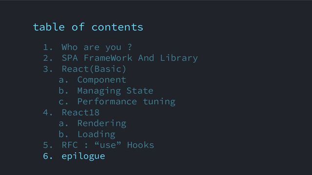 table of contents
1. Who are you ?
2. SPA FrameWork And Library
3. React(Basic)
a. Component
b. Managing State
c. Performance tuning
4. React18
a. Rendering
b. Loading
5. RFC : “use” Hooks
6. epilogue
