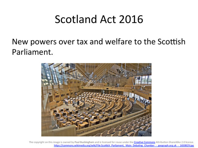 Scotland(Act(2016(
New(powers(over(tax(and(welfare(to(the(Sco8sh(
Parliament.(
The(copyright(on(this(image(is(owned(by(Paul%Buckingham(and(is(licensed(for(reuse(under(the(CreaGve(Commons(AHribuGonIShareAlike(2.0(license.(
hHps://commons.wikimedia.org/wiki/File:Sco8sh_Parliament,_Main_DebaGng_Chamber_I_geograph.org.uk_I_1650829.jpg((
