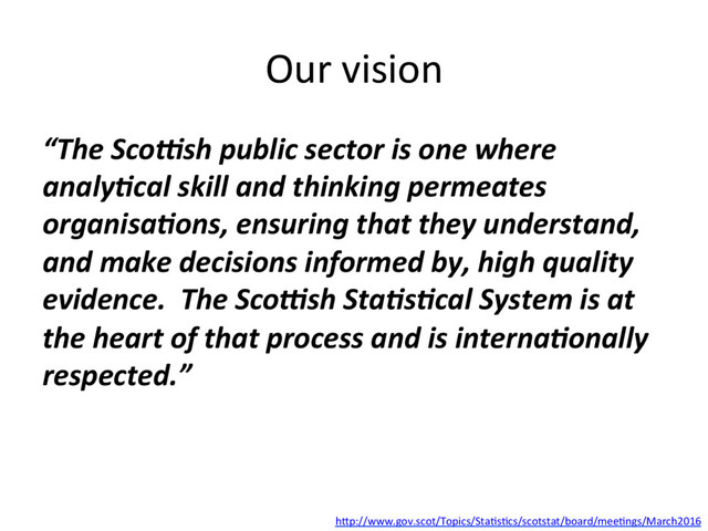 Our(vision(
“The%Sco)sh%public%sector%is%one%where%
analy6cal%skill%and%thinking%permeates%
organisa6ons,%ensuring%that%they%understand,%
and%make%decisions%informed%by,%high%quality%
evidence.%%The%Sco)sh%Sta6s6cal%System%is%at%
the%heart%of%that%process%and%is%interna6onally%
respected.”(
hHp://www.gov.scot/Topics/StaGsGcs/scotstat/board/meeGngs/March2016((
