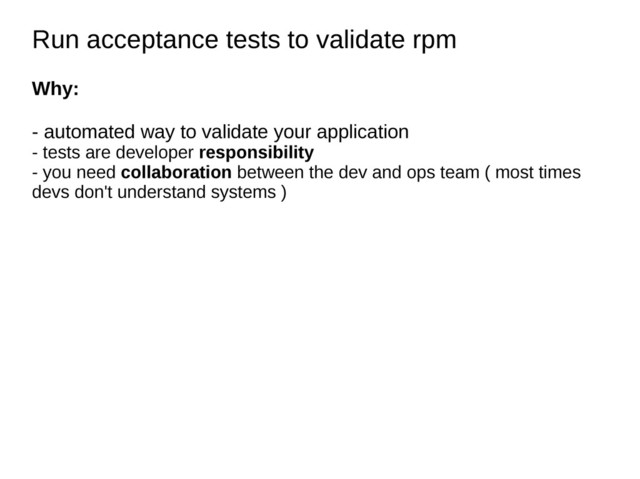 Run acceptance tests to validate rpm
Run acceptance tests to validate rpm
Why:
- automated way to validate your application
- tests are developer responsibility
- you need collaboration between the dev and ops team ( most times
devs don't understand systems )
