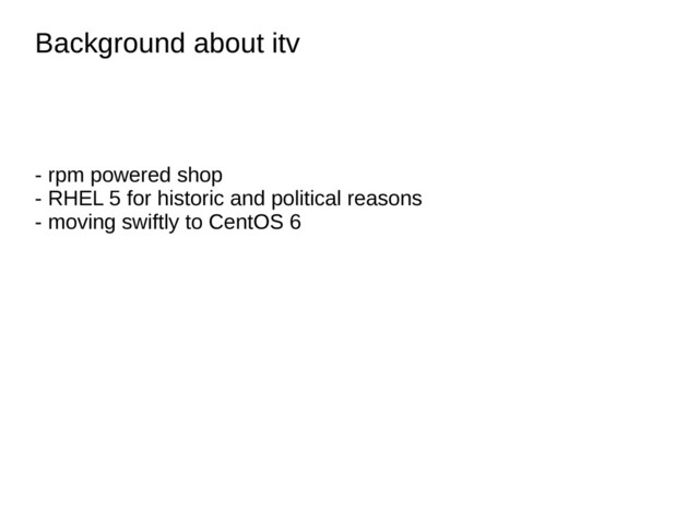 Background about itv
Background about itv
- rpm powered shop
- RHEL 5 for historic and political reasons
- moving swiftly to CentOS 6
