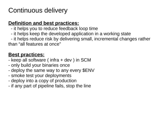 Continuous delivery
Continuous delivery
Definition and best practices:
- it helps you to reduce feedback loop time
- it helps keep the developed application in a working state
- it helps reduce risk by delivering small, incremental changes rather
than “all features at once”
Best practices:
- keep all software ( infra + dev ) in SCM
- only build your binaries once
- deploy the same way to any every $ENV
- smoke test your deployments
- deploy into a copy of production
- if any part of pipeline fails, stop the line
