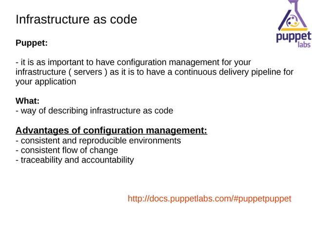 Infrastructure as code
Infrastructure as code
Puppet:
- it is as important to have configuration management for your
infrastructure ( servers ) as it is to have a continuous delivery pipeline for
your application
What:
- way of describing infrastructure as code
Advantages of configuration management:
- consistent and reproducible environments
- consistent flow of change
- traceability and accountability
http://docs.puppetlabs.com/#puppetpuppet
