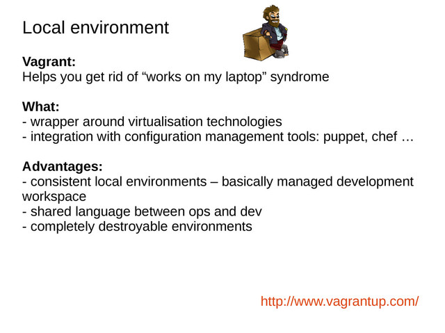 Local environment
Local environment
Vagrant:
Helps you get rid of “works on my laptop” syndrome
What:
- wrapper around virtualisation technologies
- integration with configuration management tools: puppet, chef …
Advantages:
- consistent local environments – basically managed development
workspace
- shared language between ops and dev
- completely destroyable environments
http://www.vagrantup.com/
