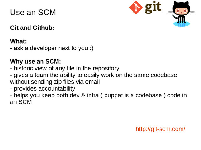 Use an SCM
Use an SCM
Git and Github:
What:
- ask a developer next to you :)
Why use an SCM:
- historic view of any file in the repository
- gives a team the ability to easily work on the same codebase
without sending zip files via email
- provides accountability
- helps you keep both dev & infra ( puppet is a codebase ) code in
an SCM
http://git-scm.com/

