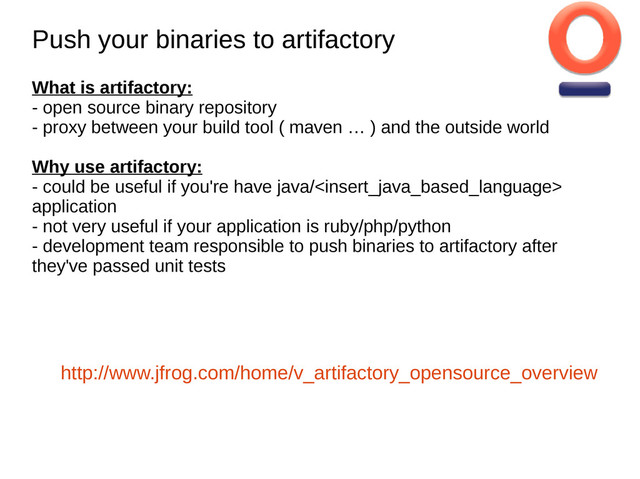 Push your binaries to artifactory
Push your binaries to artifactory
What is artifactory:
- open source binary repository
- proxy between your build tool ( maven … ) and the outside world
Why use artifactory:
- could be useful if you're have java/
application
- not very useful if your application is ruby/php/python
- development team responsible to push binaries to artifactory after
they've passed unit tests
http://www.jfrog.com/home/v_artifactory_opensource_overview
